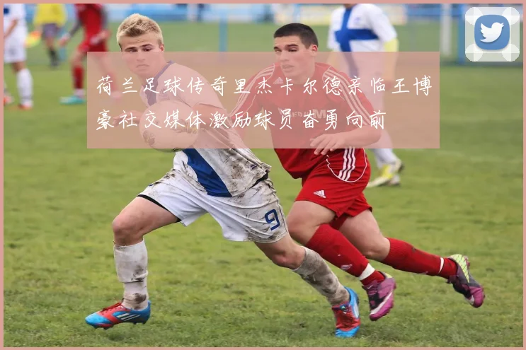 荷兰足球传奇里杰卡尔德亲临王博豪社交媒体激励球员奋勇向前