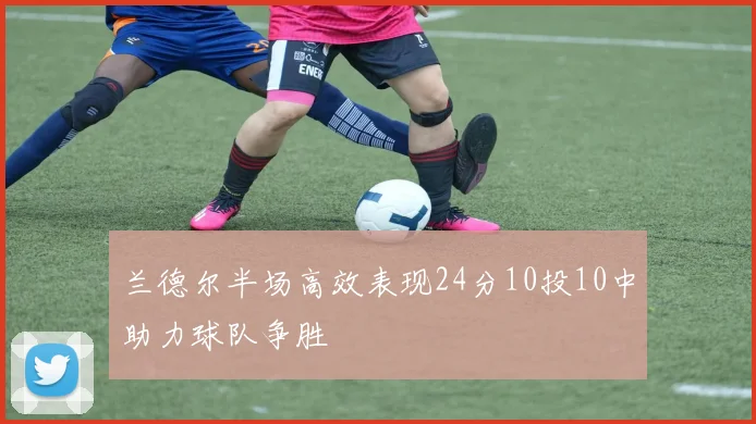 兰德尔半场高效表现24分10投10中助力球队争胜