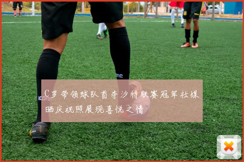 C罗带领球队首夺沙特联赛冠军社媒晒庆祝照展现喜悦之情